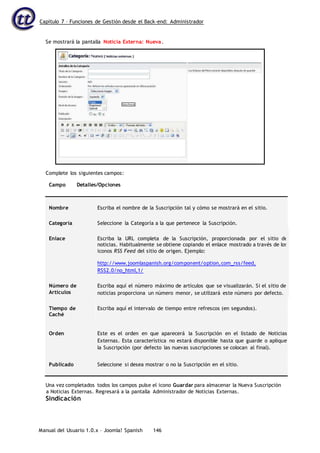 Capítulo 7 – Funciones de Gestión desde el Back-end: Administrador
Manual del Usuario 1.0.x – Joomla! Spanish 146
Campo Detalles/Opciones
Nombre Escriba el nombre de la Suscripción tal y cómo se mostrará en el sitio.
Categoría Seleccione la Categoría a la que pertenece la Suscripción.
Enlace Escriba la URL completa de la Suscripción, proporcionada por el sitio de
noticias. Habitualmente se obtiene copiando el enlace mostrado a través de los
iconos RSS Feed del sitio de origen. Ejemplo:
http://www.joomlaspanish.org/component/option,com_rss/feed,
RSS2.0/no_html,1/
Número de
Artículos
Escriba aquí el número máximo de artículos que se visualizarán. Si el sitio de
noticias proporciona un número menor, se utilizará este número por defecto.
Tiempo de
Caché
Escriba aquí el intervalo de tiempo entre refrescos (en segundos).
Orden Este es el orden en que aparecerá la Suscripción en el listado de Noticias
Externas. Esta característica no estará disponible hasta que guarde o aplique
la Suscripción (por defecto las nuevas suscripciones se colocan al final).
Publicado Seleccione si desea mostrar o no la Suscripción en el sitio.
Una vez completados todos los campos pulse el icono Guardar para almacenar la Nueva Suscripción
a Noticias Externas. Regresará a la pantalla Administrador de Noticias Externas.
Sindicación
Se mostrará la pantalla Noticia Externa: Nueva.
Complete los siguientes campos:
 