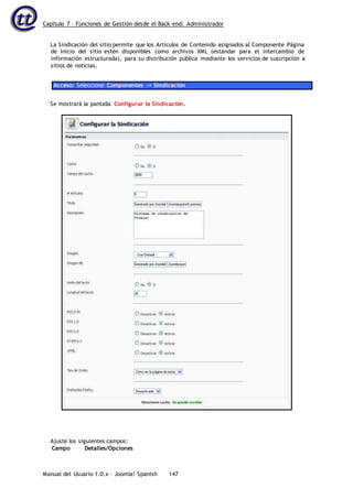 Capítulo 7 – Funciones de Gestión desde el Back-end: Administrador
Manual del Usuario 1.0.x – Joomla! Spanish 147
La Sindicación del sitio permite que los Artículos de Contenido asignados al Componente Página
de Inicio del sitio estén disponibles como archivos XML (estándar para el intercambio de
información estructurada), para su distribución pública mediante los servicios de suscripción a
sitios de noticias.
Acceso: Seleccione Componentes -> Sindicación
Se mostrará la pantalla Configurar la Sindicación.
Ajuste los siguientes campos:
Campo Detalles/Opciones
 