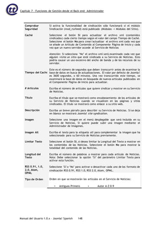 Capítulo 7 – Funciones de Gestión desde el Back-end: Administrador
Manual del Usuario 1.0.x – Joomla! Spanish 148
Comprobar
Seguridad
Caché
Si activa la funcionalidad de sindicación sólo funcionará si el módulo
Sindicación (mod_rssfeed) está publicado (Módulos -> Módulos del Sitio).
Seleccione el botón Sí para actualizar el archivo xml (contenidos
sindicados) cada cierto tiempo según el valor del campo Tiempo de Caché.
Seleccione el botón No para crear/actualizar el archivo xml cada vez que
se añade un Artículo de Contenido al Componente Página de Inicio y cada
vez que un nuevo servidor accede al Servicio de Noticias
Atención: Si selecciona ‘No’ el archivo xml será examinado cada vez que
alguien visite un sitio que esté sindicado a su Servicio de Noticias. Esto
podría causar un uso excesivo del ancho de banda y de los recursos de su
servidor.
Este es el número de segundos que deben transcurrir antes de examinar la
base de datos en busca de actualizaciones. El valor por defecto de Joomla!
es 3600 segundos, o 60 minutos. Una vez transcurrido este tiempo, se
examinará la base de datos en búsqueda de nuevos artículos publicados en
el Componente Página de Inicio para actualizar.
Escriba el número de artículos que quiere sindicar y mostrar en su Servicio
de Noticias.
Escriba el título que se mostrará como encabezamiento de los artículos de
su Servicio de Noticias cuando se visualicen en las páginas y sitios
sindicados. El título se mostrará como enlace a su sitio web.
Escriba un breve párrafo para describir su Servicio de Noticias. Si se deja
en blanco se mostrará Joomla! site syndication.
Seleccione una imagen en el menú desplegable que será incluida en su
Servicio de Noticias. Si quiere puede subir una imagen mediante el
Administrador de Imágenes.
Escriba el texto para la etiqueta alt para complementar la imagen que ha
seleccionado para su Servicio de Noticias previamente.
Seleccione el botón Sí, si desea limitar la Longitud del Texto a mostrar en
los contenidos de las Noticias. Seleccione el botón No para mostrar la
totalidad del contenido de las Noticias.
Escriba el número de palabras a mostrar para cada artículo de Noticias.
Nota: Debe seleccionar la opción ‘Sí’ del parámetro Limitar Texto para
activar esta función.
Seleccione 'Sí' o ‘No’ para activar o desactivar cada uno de los formato de
sindicación RSS 0.91, RSS 1.0, RSS 2.0, Atom, OPML.
Tiempo del Caché
# Artículos
Titulo
Descripción
Imagen
Imagen Alt
Limitar Texto
Longitud del
Texto
RSS 0.91, 1.0,
2.0, Atom,
OPML
Tipo de Orden Orden en que se mostrarán los artículos en el Servicio de Noticias:
• Antiguos Primero • Autor A-Z 0-9
 