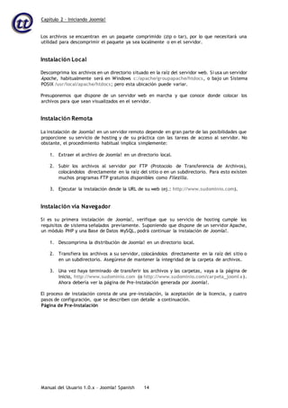 Capítulo 2 – Iniciando Joomla!
Manual del Usuario 1.0.x – Joomla! Spanish 14
Los archivos se encuentran en un paquete comprimido (zip o tar), por lo que necesitará una
utilidad para descomprimir el paquete ya sea localmente o en el servidor.
Instalación Local
Descomprima los archivos en un directorio situado en la raíz del servidor web. Si usa un servidor
Apache, habitualmente será en Windows c:/apache/groupapache/htdocs, o bajo un Sistema
POSIX /usr/local/apache/htdocs; pero esta ubicación puede variar.
Presuponemos que dispone de un servidor web en marcha y que conoce donde colocar los
archivos para que sean visualizados en el servidor.
Instalación Remota
La instalación de Joomla! en un servidor remoto depende en gran parte de las posibilidades que
proporcione su servicio de hosting y de su práctica con las tareas de acceso al servidor. No
obstante, el procedimiento habitual implica simplemente:
1. Extraer el archivo de Joomla! en un directorio local.
2. Subir los archivos al servidor por FTP (Protocolo de Transferencia de Archivos),
colocándolos directamente en la raíz del sitio o en un subdirectorio. Para esto existen
muchos programas FTP gratuitos disponibles como Filezilla.
3. Ejecutar la instalación desde la URL de su web (ej.: http://www.sudominio.com).
Instalación vía Navegador
Si es su primera instalación de Joomla!, verifique que su servicio de hosting cumple los
requisitos de sistema señalados previamente. Suponiendo que dispone de un servidor Apache,
un módulo PHP y una Base de Datos MySQL, podrá continuar la instalación de Joomla!.
1. Descomprima la distribución de Joomla! en un directorio local.
2. Transfiera los archivos a su servidor, colocándolos directamente en la raíz del sitio o
en un subdirectorio. Asegúrese de mantener la integridad de la carpeta de archivos.
3. Una vez haya terminado de transferir los archivos y las carpetas, vaya a la página de
inicio, http://www.sudominio.com (o http://www.sudominio.com/carpeta_jooml a).
Ahora debería ver la página de Pre-Instalación generada por Joomla!.
El proceso de instalación consta de una pre-instalación, la aceptación de la licencia, y cuatro
pasos de configuración, que se describen con detalle a continuación.
Página de Pre-Instalación
 