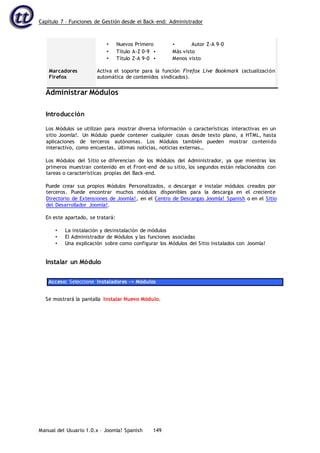 Capítulo 7 – Funciones de Gestión desde el Back-end: Administrador
Manual del Usuario 1.0.x – Joomla! Spanish 149
Marcadores
Firefox
• Nuevos Primero • Autor Z-A 9-0
• Título A-Z 0-9 • Más visto
• Título Z-A 9-0 • Menos visto
Activa el soporte para la función Firefox Live Bookmark (actualización
automática de contenidos sindicados).
Administrar Módulos
Introducción
Los Módulos se utilizan para mostrar diversa información o características interactivas en un
sitio Joomla!. Un Módulo puede contener cualquier cosas desde texto plano, a HTML, hasta
aplicaciones de terceros autónomas. Los Módulos también pueden mostrar contenido
interactivo, como encuestas, últimas noticias, noticias externas…
Los Módulos del Sitio se diferencian de los Módulos del Administrador, ya que mientras los
primeros muestran contenido en el Front-end de su sitio, los segundos están relacionados con
tareas o características propias del Back-end.
Puede crear sus propios Módulos Personalizados, o descargar e instalar módulos creados por
terceros. Puede encontrar muchos módulos disponibles para la descarga en el creciente
Directorio de Extensiones de Joomla!, en el Centro de Descargas Joomla! Spanish o en el Sitio
del Desarrollador Joomla!.
En este apartado, se tratará:
• La instalación y desinstalación de módulos
• El Administrador de Módulos y las funciones asociadas
• Una explicación sobre como configurar los Módulos del Sitio instalados con Joomla!
Instalar un Módulo
Acceso: Seleccione Instaladores -> Módulos
Se mostrará la pantalla Instalar Nuevo Módulo.
 