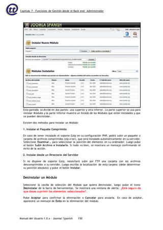 Capítulo 7 – Funciones de Gestión desde el Back-end: Administrador
Manual del Usuario 1.0.x – Joomla! Spanish 150
Esta pantalla se divide en dos partes: una superior y otra inferior. La parte superior se usa para
instalar Módulos y la parte inferior muestra un listado de los Módulos que están instalados y que
se pueden desinstalar.
Existen dos métodos para Instalar un Módulo:
1. Instalar el Paquete Comprimido
En caso de tener instalado el soporte Gzip en su configuración PHP, podrá subir un paquete o
carpeta de archivos comprimidos (zip o tar), que será instalado automáticamente en su servidor.
Seleccione Examinar… para seleccionar la posición del elemento en su ordenador. Luego pulse
el botón Subir Archivo e Instalarlo. Si todo va bien, se mostrara un mensaje confirmando el
éxito de la acción.
2. Instalar desde un Directorio del Servidor
Si no dispone de soporte Gzip, necesitará subir por FTP una carpeta con los archivos
descomprimidos a su servidor. Luego escriba la localización de esta carpeta (debe determinar
su posición absoluta) y pulse el botón Instalar.
Desinstalar un Módulo
Seleccione la casilla de selección del Módulo que quiera desinstalar, luego pulse el icono
Desinstalar de la barra de herramientas. Se mostrará una ventana de alerta: ¿Está seguro de
que desea suprimir los elementos seleccionados?.
Pulse Aceptar para confirmar la eliminación o Cancelar para anularla. En caso de aceptar,
aparecerá un mensaje de Éxito en la eliminación del módulo.
 