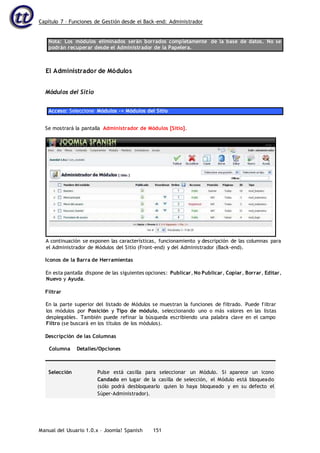 Capítulo 7 – Funciones de Gestión desde el Back-end: Administrador
Manual del Usuario 1.0.x – Joomla! Spanish 151
Nota: Los módulos eliminados serán borrados completamente de la base de datos. No se
podrán recuperar desde el Administrador de la Papelera.
El Administrador de Módulos
Módulos del Sitio
Acceso: Seleccione Módulos -> Módulos del Sitio
Se mostrará la pantalla Administrador de Módulos [Sitio].
A continuación se exponen las características, funcionamiento y descripción de las columnas para
el Administrador de Módulos del Sitio (Front-end) y del Administrador (Back-end).
Iconos de la Barra de Herramientas
En esta pantalla dispone de las siguientes opciones: Publicar, No Publicar, Copiar, Borrar, Editar,
Nuevo y Ayuda.
Filtrar
En la parte superior del listado de Módulos se muestran la funciones de filtrado. Puede filtrar
los módulos por Posición y Tipo de módulo, seleccionando uno o más valores en las listas
desplegables. También puede refinar la búsqueda escribiendo una palabra clave en el campo
Filtro (se buscará en los títulos de los módulos).
Descripción de las Columnas
Columna Detalles/Opciones
Selección Pulse está casilla para seleccionar un Módulo. Si aparece un icono
Candado en lugar de la casilla de selección, el Módulo está bloqueado
(sólo podrá desbloquearlo quien lo haya bloqueado y en su defecto el
Súper-Administrador).
 