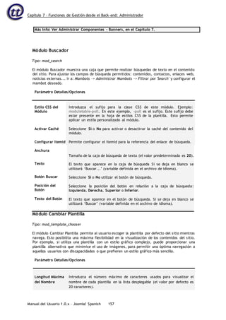 Capítulo 7 – Funciones de Gestión desde el Back-end: Administrador
Manual del Usuario 1.0.x – Joomla! Spanish 157
Más Info: Ver Administrar Componentes – Banners, en el Capítulo 7.
Módulo Buscador
Tipo: mod_search
El módulo Buscador muestra una caja que permite realizar búsquedas de texto en el contenido
del sitio. Para ajustar los campos de búsqueda permitidos: contenidos, contactos, enlaces web,
noticias externas... ir a: Mambots -> Administrar Mambots -> Filtrar por 'Search' y configurar el
mambot deseado.
Parámetro Detalles/Opciones
Estilo CSS del
Módulo
Activar Caché
Configurar Itemid
Anchura
Texto
Botón Buscar
Posición del
Botón
Texto del Botón
Introduzca el sufijo para la clase CSS de este módulo. Ejemplo:
moduletable-poll. En este ejemplo, -poll es el sufijo. Este sufijo debe
estar presente en la hoja de estilos CSS de la plantilla. Esto permite
aplicar un estilo personalizado al módulo.
Seleccione Sí o No para activar o desactivar la caché del contenido del
módulo.
Permite configurar el Itemid para la referencia del enlace de búsqueda.
Tamaño de la caja de búsqueda de texto (el valor predeterminado es 20).
El texto que aparece en la caja de búsqueda Si se deja en blanco se
utilizará ‘Buscar...’ (variable definida en el archivo de idioma).
Seleccione Si o No utilizar el botón de búsqueda.
Seleccione la posición del botón en relación a la caja de búsqueda:
Izquierda, Derecha, Superior o Inferior.
El texto que aparece en el botón de búsqueda. Si se deja en blanco se
utilizará ‘Buscar’ (variable definida en el archivo de idioma).
Módulo Cambiar Plantilla
Tipo: mod_template_chooser
El módulo Cambiar Plantilla permite al usuario escoger la plantilla por defecto del sitio mientras
navega. Esto posibilita una máxima flexibilidad en la visualización de los contenidos del sitio.
Por ejemplo, si utiliza una plantilla con un estilo gráfico complejo, puede proporcionar una
plantilla alternativa que minimice el uso de imágenes, para permitir una óptima navegación a
aquellos usuarios con discapacidades o que prefieren un estilo gráfico más sencillo.
Parámetro Detalles/Opciones
Longitud Máxima
del Nombre
Introduzca el número máximo de caracteres usados para visualizar el
nombre de cada plantilla en la lista desplegable (el valor por defecto es
20 caracteres).
 