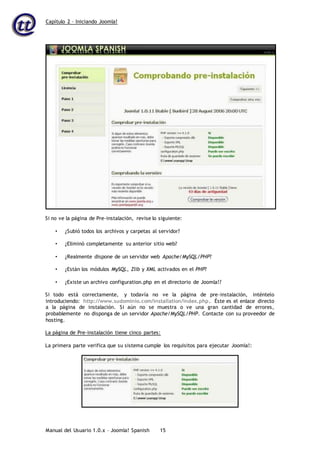 Capítulo 2 – Iniciando Joomla!
Manual del Usuario 1.0.x – Joomla! Spanish 15
Si no ve la página de Pre-instalación, revise lo siguiente:
• ¿Subió todos los archivos y carpetas al servidor?
• ¿Eliminó completamente su anterior sitio web?
• ¿Realmente dispone de un servidor web Apache/MySQL/PHP?
• ¿Están los módulos MySQL, Zlib y XML activados en el PHP?
• ¿Existe un archivo configuration.php en el directorio de Joomla!?
Si todo está correctamente, y todavía no ve la página de pre-instalación, inténtelo
introduciendo: http://www.sudominio.com/installation/index.php. Éste es el enlace directo
a la página de instalación. Si aún no se muestra o ve una gran cantidad de errores,
probablemente no disponga de un servidor Apache/MySQL/PHP. Contacte con su proveedor de
hosting.
La página de Pre-instalación tiene cinco partes:
La primera parte verifica que su sistema cumple los requisitos para ejecutar Joomla!:
 
