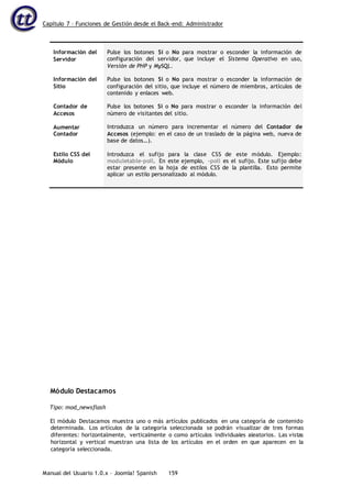 Capítulo 7 – Funciones de Gestión desde el Back-end: Administrador
Manual del Usuario 1.0.x – Joomla! Spanish 159
Información del
Servidor
Información del
Sitio
Contador de
Accesos
Aumentar
Contador
Estilo CSS del
Módulo
Pulse los botones Sí o No para mostrar o esconder la información de
configuración del servidor, que incluye el Sistema Operativo en uso,
Versión de PHP y MySQL.
Pulse los botones Sí o No para mostrar o esconder la información de
configuración del sitio, que incluye el número de miembros, artículos de
contenido y enlaces web.
Pulse los botones Sí o No para mostrar o esconder la información del
número de visitantes del sitio.
Introduzca un número para incrementar el número del Contador de
Accesos (ejemplo: en el caso de un traslado de la página web, nueva de
base de datos…).
Introduzca el sufijo para la clase CSS de este módulo. Ejemplo:
moduletable-poll. En este ejemplo, -poll es el sufijo. Este sufijo debe
estar presente en la hoja de estilos CSS de la plantilla. Esto permite
aplicar un estilo personalizado al módulo.
Módulo Destacamos
Tipo: mod_newsflash
El módulo Destacamos muestra uno o más artículos publicados en una categoría de contenido
determinada. Los artículos de la categoría seleccionada se podrán visualizar de tres formas
diferentes: horizontalmente, verticalmente o como artículos individuales aleatorios. Las vistas
horizontal y vertical muestran una lista de los artículos en el orden en que aparecen en la
categoría seleccionada.
 