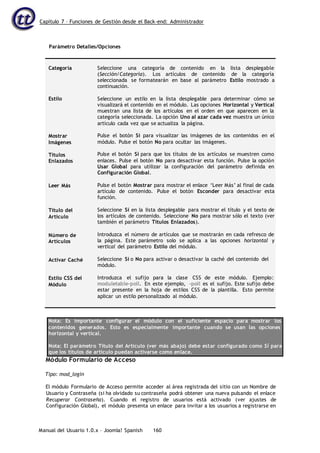 Capítulo 7 – Funciones de Gestión desde el Back-end: Administrador
Manual del Usuario 1.0.x – Joomla! Spanish 160
Parámetro Detalles/Opciones
Categoría
Estilo
Mostrar
Imágenes
Títulos
Enlazados
Leer Más
Título del
Artículo
Número de
Artículos
Activar Caché
Estilo CSS del
Módulo
Seleccione una categoría de contenido en la lista desplegable
(Sección/Categoría). Los artículos de contenido de la categoría
seleccionada se formatearán en base al parámetro Estilo mostrado a
continuación.
Seleccione un estilo en la lista desplegable para determinar cómo se
visualizará el contenido en el módulo. Las opciones Horizontal y Vertical
muestran una lista de los artículos en el orden en que aparecen en la
categoría seleccionada. La opción Uno al azar cada vez muestra un único
artículo cada vez que se actualiza la página.
Pulse el botón Sí para visualizar las imágenes de los contenidos en el
módulo. Pulse el botón No para ocultar las imágenes.
Pulse el botón Sí para que los títulos de los artículos se muestren como
enlaces. Pulse el botón No para desactivar esta función. Pulse la opción
Usar Global para utilizar la configuración del parámetro definida en
Configuración Global.
Pulse el botón Mostrar para mostrar el enlace ‘Leer Más’ al final de cada
artículo de contenido. Pulse el botón Esconder para desactivar esta
función.
Seleccione Sí en la lista desplegable para mostrar el título y el texto de
los artículos de contenido. Seleccione No para mostrar sólo el texto (ver
también el parámetro Títulos Enlazados).
Introduzca el número de artículos que se mostrarán en cada refresco de
la página. Este parámetro solo se aplica a las opciones horizontal y
vertical del parámetro Estilo del módulo.
Seleccione Sí o No para activar o desactivar la caché del contenido del
módulo.
Introduzca el sufijo para la clase CSS de este módulo. Ejemplo:
moduletable-poll. En este ejemplo, -poll es el sufijo. Este sufijo debe
estar presente en la hoja de estilos CSS de la plantilla. Esto permite
aplicar un estilo personalizado al módulo.
Nota: Es importante configurar el módulo con el suficiente espacio para mostrar los
contenidos generados. Esto es especialmente importante cuando se usan las opciones
horizontal y vertical.
Nota: El parámetro Título del Artículo (ver más abajo) debe estar configurado como Sí para
que los títulos de artículo puedan activarse como enlace.
Módulo Formulario de Acceso
Tipo: mod_login
El módulo Formulario de Acceso permite acceder al área registrada del sitio con un Nombre de
Usuario y Contraseña (si ha olvidado su contraseña podrá obtener una nueva pulsando el enlace
Recuperar Contraseña). Cuando el registro de usuarios está activado (ver ajustes de
Configuración Global), el módulo presenta un enlace para invitar a los usuarios a registrarse en
 
