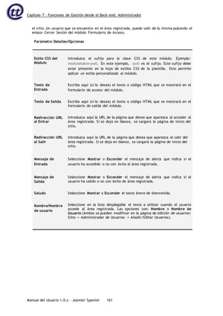 Capítulo 7 – Funciones de Gestión desde el Back-end: Administrador
Manual del Usuario 1.0.x – Joomla! Spanish 161
el sitio. Un usuario que se encuentra en el área registrada, puede salir de la misma pulsando el
enlace Cerrar Sesión del módulo Formulario de Acceso.
Parámetro Detalles/Opciones
Estilo CSS del
Módulo
Introduzca el sufijo para la clase CSS de este módulo. Ejemplo:
moduletable-poll. En este ejemplo, -poll es el sufijo. Este sufijo debe
estar presente en la hoja de estilos CSS de la plantilla. Esto permite
aplicar un estilo personalizado al módulo.
Texto de
Entrada
Escriba aquí (si lo desea) el texto o código HTML que se mostrará en el
formulario de acceso del módulo.
Texto de Salida Escriba aquí (si lo desea) el texto o código HTML que se mostrará en el
formulario de salida del módulo.
Redirección URL
al Entrar
Introduzca aquí la URL de la página que desea que aparezca al acceder al
área registrada. Si se deja en blanco, se cargará la página de inicio del
sitio.
Redirección URL
al Salir
Introduzca aquí la URL de la página que desea que aparezca al salir del
área registrada. Si se deja en blanco, se cargará la página de inicio del
sitio.
Mensaje de
Entrada
Seleccione Mostrar o Esconder el mensaje de alerta que indica si el
usuario ha accedido o no con éxito al área registrada.
Mensaje de
Salida
Seleccione Mostrar o Esconder el mensaje de alerta que indica si el
usuario ha salido o no con éxito de área registrada.
Saludo Seleccione Mostrar o Esconder el texto breve de bienvenida.
Nombre/Nombre
de usuario
Seleccione en la lista desplegable el texto a utilizar cuando el usuario
accede al área registrada. Las opciones son: Nombre o Nombre de
Usuario (Ambos se pueden modificar en la página de edición de usuarios:
Sitio -> Administrador de Usuarios -> Añadir/Editar Usuarios).
 