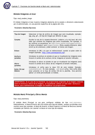 Capítulo 7 – Funciones de Gestión desde el Back-end: Administrador
Manual del Usuario 1.0.x – Joomla! Spanish 162
Módulo Imágenes al Azar
Tipo: mod_random_image
El módulo Imágenes al Azar muestra imágenes aleatorias de la carpeta o directorio seleccionado
por el administrador, en una posición específica de la página del sitio.
Parámetro Detalles/Opciones
Tipo de Imagen
Carpeta
Enlace
Anchura
(píxeles)
Altura
(píxeles)
Estilo CSS del
Módulo
Seleccione el tipo de archivo de imagen que será visualizado, ejemplo:
jpg, png, gif… (el tipo de imagen por defecto es jpg).
Escriba la ruta de la carpeta/directorio (relativo a la raíz local del sitio
web) que contiene las imágenes que serán visualizadas. Por ejemplo, si
los archivos se encuentran en http://www.joomla.org/images/random,
el texto a introducir será images/random. Dicha carpeta/directorio debe
existir ya de antemano y debe contener al menos una imagen.
Introduzca la URL a la que se redireccionará cuando se pulse sobre la
imagen (ejemplo, http://www.joomlaspanish.org).
Introduzca la anchura en píxeles en que se visualizarán las imágenes (esto
forzará el cambio de la anchura de las imágenes al tamaño indicado).
Introduzca la altura en píxeles en que se visualizarán las imágenes (esto
forzará el cambio de la altura de las imágenes al tamaño indicado).
Introduzca el sufijo para la clase CSS de este módulo. Ejemplo:
moduletable-poll. En este ejemplo, -poll es el sufijo. Este sufijo debe
estar presente en la hoja de estilos CSS de la plantilla. Esto permite
aplicar un estilo personalizado al módulo.
ADVERTENCIA: En el caso de no mantener las proporciones originales de la imagen (relación
entre la anchura y altura de la imagen), se recomienda utilizar un solo valor: Anchura o
Altura, para redimensionar la imagen sin modificar sus proporciones.
Módulo Menú Principal y Otros Menús
Tipo: mod_mainmenu
El módulo Menú Principal se usa para configurar módulos de tipo mod_mainmenu.
Habitualmente, el Menú Primario del sitio utiliza este tipo de módulo, aunque son posibles otros
muchos casos (por ejemplo: el Menú de Usuario, el Menú Superior o el Menú de Recursos Joomla!
instalados por defecto con Joomla! se basan en este tipo de módulo).
Parámetro Detalles/Opciones
 