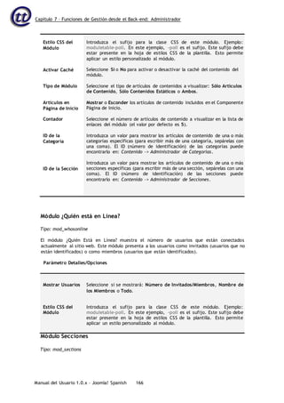 Capítulo 7 – Funciones de Gestión desde el Back-end: Administrador
Manual del Usuario 1.0.x – Joomla! Spanish 166
Estilo CSS del
Módulo
Activar Caché
Tipo de Módulo
Artículos en
Página de Inicio
Contador
ID de la
Categoría
ID de la Sección
Introduzca el sufijo para la clase CSS de este módulo. Ejemplo:
moduletable-poll. En este ejemplo, -poll es el sufijo. Este sufijo debe
estar presente en la hoja de estilos CSS de la plantilla. Esto permite
aplicar un estilo personalizado al módulo.
Seleccione Sí o No para activar o desactivar la caché del contenido del
módulo.
Seleccione el tipo de artículos de contenidos a visualizar: Sólo Artículos
de Contenido, Sólo Contenidos Estáticos o Ambos.
Mostrar o Esconder los artículos de contenido incluidos en el Componente
Página de Inicio.
Seleccione el número de artículos de contenido a visualizar en la lista de
enlaces del módulo (el valor por defecto es 5).
Introduzca un valor para mostrar los artículos de contenido de una o más
categorías específicas (para escribir más de una categoría, sepárelas con
una coma). El ID (número de identificación) de las categorías puede
encontrarlo en: Contenido -> Administrador de Categorías.
Introduzca un valor para mostrar los artículos de contenido de una o más
secciones específicas (para escribir más de una sección, sepárelas con una
coma). El ID (número de identificación) de las secciones puede
encontrarlo en: Contenido -> Administrador de Secciones.
Módulo ¿Quién está en Línea?
Tipo: mod_whosonline
El módulo ¿Quién Está en Línea? muestra el número de usuarios que están conectados
actualmente al sitio web. Este módulo presenta a los usuarios como invitados (usuarios que no
están identificados) o como miembros (usuarios que están identificados).
Parámetro Detalles/Opciones
Mostrar Usuarios Seleccione si se mostrará: Número de Invitados/Miembros, Nombre de
los Miembros o Todo.
Estilo CSS del
Módulo
Introduzca el sufijo para la clase CSS de este módulo. Ejemplo:
moduletable-poll. En este ejemplo, -poll es el sufijo. Este sufijo debe
estar presente en la hoja de estilos CSS de la plantilla. Esto permite
aplicar un estilo personalizado al módulo.
Módulo Secciones
Tipo: mod_sections
 