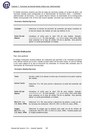 Capítulo 7 – Funciones de Gestión desde el Back-end: Administrador
Manual del Usuario 1.0.x – Joomla! Spanish 167
El módulo Secciones muestra una lista de todas las secciones creadas en la base de datos. Las
secciones listadas están configuradas en el Administrador de Secciones (Sitio -> Contenido->
Administrador de Secciones). Si la opción Mostrar Enlaces no Autorizados de la Configuración
Global está ajustada a No, la lista sólo incluirá aquellas secciones que se permitan visualizar.
Parámetro Detalles/Opciones
Contador Seleccione el número de secciones de contenido que desea visualizar en
la lista de enlaces del módulo (el valor por defecto es 5).
Estilo CSS del
Módulo
Introduzca el sufijo para la clase CSS de este módulo. Ejemplo:
moduletable-poll. En este ejemplo, -poll es el sufijo. Este sufijo debe
estar presente en la hoja de estilos CSS de la plantilla. Esto permite
aplicar un estilo personalizado al módulo.
Módulo Sindicación
Tipo: mod_syndicate
El módulo Sindicación muestra enlaces de sindicación que permiten a los visitantes suscribirse
a las últimas noticias de su sitio. Cuando se pulsa sobre uno de estos iconos, el sitio se redirige
a una nueva página en la que se mostrarán los contenidos en formato XML (estándar para el
intercambio de información estructurada).
Parámetro Detalles/Opciones
Texto Escriba o edite (si lo desea) el texto que se mostrará en la parte superior
del módulo.
Activar Caché Seleccione 'Sí' o ‘No’ para activar o desactivar la caché del contenido del
módulo.
Estilo CSS del
Módulo
Introduzca el sufijo para la clase CSS de este módulo. Ejemplo:
moduletable-poll. En este ejemplo, -poll es el sufijo. Este sufijo debe
estar presente en la hoja de estilos CSS de la plantilla. Esto permite
aplicar un estilo personalizado al módulo.
RSS 0.91, 1.0,
2.0, Atom, OPML
Seleccione 'Sí' o ‘No’ para activar o desactivar los enlaces a cada uno de
los formatos de sindicación: RSS 0.91, RSS 1.0, RSS 2.0, Atom, OPML.
Imagen
RSS 0.91, 1.0,
2.0, Atom, OPML
Seleccione la imagen que se utilizará para cada uno de los enlaces de
sindicación: RSS 0.91, RSS 1.0, RSS 2.0, Atom, OPML. También puede usar
la imagen predeterminada.
 