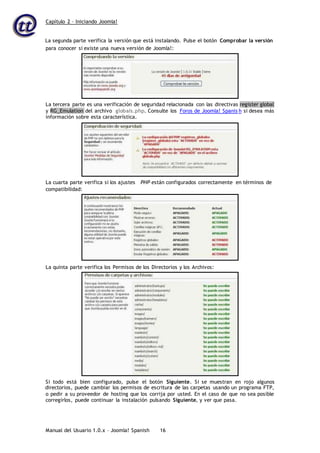Capítulo 2 – Iniciando Joomla!
Manual del Usuario 1.0.x – Joomla! Spanish 16
La segunda parte verifica la versión que está instalando. Pulse el botón Comprobar la versión
directorios, puede cambiar los permisos de escritura de las carpetas usando un programa FTP,
o pedir a su proveedor de hosting que los corrija por usted. En el caso de que no sea posible
corregirlos, puede continuar la instalación pulsando Siguiente, y ver que pasa.
para conocer si existe una nueva versión de Joomla!:
La tercera parte es una verificación de seguridad relacionada con las directivas register global
y RG_Emulation del archivo globals.php. Consulte los Foros de Joomla! Spanis h si desea más
información sobre esta característica.
La cuarta parte verifica si los ajustes PHP están configurados correctamente en términos de
compatibilidad:
La quinta parte verifica los Permisos de los Directorios y los Archivos:
Si todo está bien configurado, pulse el botón Siguiente. Si se muestran en rojo algunos
 