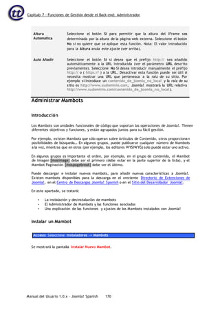 Capítulo 7 – Funciones de Gestión desde el Back-end: Administrador
Manual del Usuario 1.0.x – Joomla! Spanish 170
Altura
Automática
Seleccione el botón Sí para permitir que la altura del IFrame sea
determinada por la altura de la página web externa. Seleccione el botón
No si no quiere que se aplique esta función. Nota: El valor introducido
para la Altura anula este ajuste (ver arriba).
Auto Añadir Seleccione el botón Sí si desea que el prefijo http:// sea añadido
automáticamente a la URL introducida (ver el parámetro URL descrito
previamente). Seleccione No Si desea introducir manualmente el prefijo
http:// o ( https:// ) a la URL. Desactivar esta función puede ser útil si
necesita mostrar una URL que pertenezca a la raíz de su sitio. Por
ejemplo si introduce un contenido_de_joomla_no_local y la raíz de su
sitio es http://www.sudominio.com, Joomla! mostrará la URL relativa
http://www.sudominio.com/contenido_de_joomla_no_local).
Administrar Mambots
Introducción
Los Mambots son unidades funcionales de código que soportan las operaciones de Joomla!. Tienen
diferentes objetivos y funciones, y están agrupados juntos para su fácil gestión.
Por ejemplo, existen Mambots que sólo operan sobre Artículos de Contenido, otros proporcionan
posibilidades de búsqueda… En algunos grupos, puede publicarse cualquier número de Mambots
a la vez, mientras que en otros (por ejemplo, los editores WYSIWYG) solo puede estar uno activo.
En algunos grupos es importante el orden, por ejemplo, en el grupo de contenido, el Mambot
de Imagen [mosimage} debe ser el primero (debe estar en la parte superior de la lista), y el
Mambot Paginación {mospagebreak} debe ser el último.
Puede descargar e instalar nuevos mambots, para añadir nuevas características a Joomla!.
Existen mambots disponibles para la descarga en el creciente Directorio de Extensiones de
Joomla!, en el Centro de Descargas Joomla! Spanish o en el Sitio del Desarrollador Joomla!.
En este apartado, se tratará:
• La instalación y desinstalación de mambots
• El Administrador de Mambots y las funciones asociadas
• Una explicación de las funciones y ajustes de los Mambots instalados con Joomla!
Instalar un Mambot
Acceso: Seleccione Instaladores -> Mambots
Se mostrará la pantalla Instalar Nuevo Mambot.
 