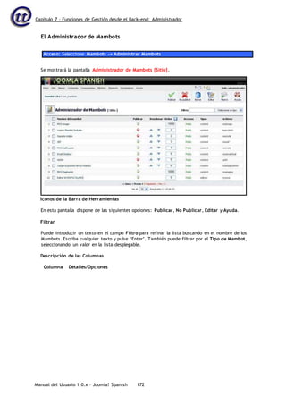 Capítulo 7 – Funciones de Gestión desde el Back-end: Administrador
Manual del Usuario 1.0.x – Joomla! Spanish 172
El Administrador de Mambots
Acceso: Seleccione Mambots -> Administrar Mambots
Iconos de la Barra de Herramientas
En esta pantalla dispone de las siguientes opciones: Publicar, No Publicar, Editar y Ayuda.
Filtrar
Puede introducir un texto en el campo Filtro para refinar la lista buscando en el nombre de los
Mambots. Escriba cualquier texto y pulse ‘Enter’. También puede filtrar por el Tipo de Mambot,
seleccionando un valor en la lista desplegable.
Descripción de las Columnas
Columna Detalles/Opciones
Se mostrará la pantalla Administrador de Mambots [Sitio].
 