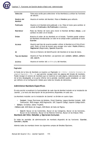 Capítulo 7 – Funciones de Gestión desde el Back-end: Administrador
Manual del Usuario 1.0.x – Joomla! Spanish 173
Selección
Nombre del
Mambot
Publicado
Reordenar
Orden
Accesos
ID
Tipo de Mambot
Archivo
Pulse esta casilla para seleccionar el/los Mambot(s) y utilizar las funciones
de edición.
Muestra el nombre del Mambot. Pulse el Nombre para editarlo.
Muestra si el Mambot está publicado o no. Pulse el icono para cambiar el
estado de Publicado a No Publicado o viceversa.
Pulse las flechas de icono para mover el Mambot Arriba o Abajo, y así
cambiar el orden en el listado.
Muestra el orden de los Mambots en el listado. También puede ordenar
los Mambots introduciendo un valor en el campo orden y pulsando el icono
Guardar.
Muestra qué tipo de usuarios pueden utilizar el Mambot en el Sitio (Front-
end). Pulse el nivel de Acceso para escoger otro valor: Public (Público),
Registered (Registrado), Special (Especial).
Este es el Número de Identificación del Mambot en la base de datos.
Muestra el Tipo de Mambot. Las opciones son: content, editors, editors-
xtd, search.
Muestra el nombre del archivo php del Mambot.
Paginador
Al fondo de la lista de Mambots se muestra un Paginador ((<< Inicio < Anterior [número de
página] Siguiente > Fin >>), que permite navegar entre las páginas del listado de mambots.
Puede escoger el número de mambots que se muestran en cada página, seleccionando un valor
de la lista desplegable en la parte inferior de la pantalla (también puede establecer un valor
por defecto en la Configuración Global para todos los listados de elementos).
Administrar Mambots Específicos
En esta sección se explicará la funcionalidad de cada tipo de Mambot incluido en la instalación de
Joomla!, y se hará una descripción de los parámetros disponibles en cada uno.
Los Mambots incluidos con la instalación de Joomla! se dividen en cuatro tipos:
• Content: Cargar Posiciones de Módulos, Email Cloaking, Legacy Mambot Includer, MOS
Calificación, MOS Imagen, MOS Paginación, SEF, Soporte Código, Soporte Código GeShi.
• Editors: Sin Editor, Editor TinyMCE.
• Editors-xtd: MOS Botón de Imagen, MOS Botón de Salto de Página.
• Search: Buscar en los Contenidos, Buscar en las Categorías, Buscar en las Secciones,
Buscar en los Contactos, Buscar en las Noticias Externas, Buscar en los Enlaces Web.
Mambots del Sitio: Detalles y Opciones Comunes
En todas las pantallas de administración de mambots dispondrá de las funciones: Guardar,
Cancelar y Ayuda.
Además todos los mambots tienen los siguientes campos de Detalles/Opciones.
 