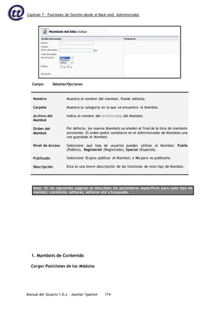 Capítulo 7 – Funciones de Gestión desde el Back-end: Administrador
Manual del Usuario 1.0.x – Joomla! Spanish 174
Campo Detalles/Opciones
Nombre
Carpeta
Archivo del
Mambot
Orden del
Mambot
Nivel de Acceso
Publicado
Descripción
Muestra el nombre del mambot. Puede editarlo.
Muestra la categoría en la que se encuentra el Mambot.
Indica el nombre del archivo php del Mambot.
Por defecto, los nuevos Mambots se añaden al final de la lista de mambots
existentes. El orden podrá cambiarse en el Administrador de Mambots una
vez guardado el Mambot.
Seleccione qué tipo de usuarios pueden utilizar el Mambot: Public
(Público), Registered (Registrado), Special (Especial).
Seleccione Sí para publicar el Mambot; o No para no publicarlo.
Esta es una breve descripción de las funciones de este tipo de Mambot.
Nota: En las siguientes páginas se describen los parámetros específicos para cada tipo de
mambot: contenido, editores, editores xtd y búsqueda.
1. Mambots de Contenido
Cargar Posiciones de los Módulos
 