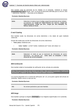 Capítulo 7 – Funciones de Gestión desde el Back-end: Administrador
Manual del Usuario 1.0.x – Joomla! Spanish 175
Este mambot carga las posiciones de los módulos en el contenido, mediante la sintaxis
{moseloadposition user1} (donde ‘user1’ es una de las posiciones definidas para tu sitio en: Sitio
-> Administrar Plantillas -> Posiciones de los Módulos).
Parámetro Detalles/Opciones
Estilo Seleccione el modo en que el código cargará las posiciones de los módulos.
Las opciones son: Cargar por Tabla-Columna (por defecto), Cargar por
Tabla-Horizontal, Cargar por Divs, Cargar por Divs Múltiples, No
Refinar-Salida en Bruto.
E-mail Cloaking
Este mambot oculta las direcciones de correo electrónico a los robots de spam mediante
Javascript.
Existen dos modos para escribir las direcciones de correo electrónico:
• Texto plano: mail@mail.com.
• Como ‘mailto’: <a href="mailto: mail@mail.com”>texto del enlace</a>
Parámetro Detalles/Opciones
Modo Seleccione el modo en que se mostrarán las direcciones de correo
electrónico. Las opciones son: Como texto no enlazable o Como
dirección de correo enlazable.
MOS Calificación
Este mambot añade la funcionalidad de calificación de los artículos de contenido.
Nota: Para que la salida de este Mambot sea visible, debe ajustar el parámetro ‘Calificación
del Artículo’ a ‘Mostrar’ en: Sitio->Configuración Global->Contenido.
Los usuarios dispondrán de un sistema de calificación de 1 a 5, en la parte superior del artículo de
contenido. Podrán enviar su voto una vez.
Parámetro Detalles/Opciones
N/A No existen parámetros para este Mambot.
MOS Image
Este mambot sustituye la etiqueta {mosimage} por las imágenes especificadas en el contenido.
Parámetro Detalles/Opciones
 