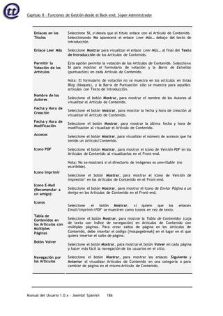Capítulo 8 – Funciones de Gestión desde el Back-end: Súper-Administrador
Manual del Usuario 1.0.x – Joomla! Spanish 186
Enlaces en los
Títulos
Enlace Leer Más
Permitir la
Votación de los
Artículos
Nombre de los
Autores
Fecha y Hora de
Creación
Fecha y Hora de
Modificación
Accesos
Seleccione Sí, si desea que el título enlace con el Artículo de Contenido.
Seleccionando No aparecerá el enlace Leer Más… debajo del texto de
introducción.
Seleccione Mostrar para visualizar el enlace Leer Más… al final del Texto
de Introducción de los Artículos de Contenido.
Esta opción permite la votación de los Artículos de Contenido. Seleccione
Si para mostrar el formulario de votación y la Barra de Estrellas
(puntuación) en cada Artículo de Contenido.
Nota: El formulario de votación no se muestra en los artículos en listas
Blog (bloques), y la Barra de Puntuación sólo se muestra para aquellos
artículos con Texto de Introducción.
Seleccione el botón Mostrar, para mostrar el nombre de los Autores al
visualizar el Artículo de Contenido.
Seleccione el botón Mostrar, para mostrar la fecha y hora de creación al
visualizar el Artículo de Contenido.
Seleccione el botón Mostrar, para mostrar la última fecha y hora de
modificación al visualizar el Artículo de Contenido.
Seleccione el botón Mostrar, para visualizar el número de accesos que ha
tenido un Artículo/Contenido.
Seleccione el botón Mostrar, para mostrar el icono de Versión PDF en los
Artículos de Contenido al visualizarlos en el Front-end.
Nota: No se mostrará si el directorio de imágenes es unwritable (no
escribible).
Seleccione el botón Mostrar, para mostrar el icono de Versión de
Impresión’ en los Artículos de Contenido en el Front-end.
Seleccione el botón Mostrar, para mostrar el icono de Enviar Página a un
Amigo en los Artículos de Contenido en el Front-end.
Seleccione el botón Mostrar, si quiere que los enlaces
Email/Imprimir/PDF se muestren como iconos en vez de texto.
Seleccione el botón Mostrar, para mostrar la Tabla de Contenidos (caja
de texto con índice de navegación) en Artículos de Contenido con
múltiples páginas. Para crear saltos de página en los Artículos de
Contenido, debe insertar el código {mospagebreak} en el lugar en el que
quiera insertar el salto de página.
Seleccione el botón Mostrar, para mostrar el botón Volver en cada página
y hacer más fácil la navegación de los usuarios en el sitio.
Seleccione el botón Mostrar, para mostrar los enlaces Siguiente y
Anterior al visualizar Artículos de Contenido en una categoría o para
cambiar de página en el mismo Artículo de Contenido.
Icono PDF
Icono Imprimir
Icono E-Mail
(Recomendar a
un amigo):
Iconos
Tabla de
Contenidos en
los Artículos con
Múltiples
Páginas
Botón Volver
Navegación por
los Artículos
 