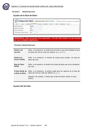 Capítulo 8 – Funciones de Gestión desde el Back-end: Súper-Administrador
Parámetro Detalles/Opciones
Manual del Usuario 1.0.x – Joomla! Spanish 187
Ajustes de la Base de Datos
ADVERTENCIA: Estos son ajustes muy importantes. Si el sitio Web Joomla! ha sido instalado
por otro no debería modificarlos.
Parámetro Detalles/Opciones
Nombre del
Servidor
Edite, si es necesario, el nombre del servidor en que está instalada la base
de datos del sitio (el valor por defecto es localhost)
Nombre de
Usuario MySQL
Edite, si es necesario, el nombre de usuario para acceder a la base de
datos del sitio.
Base de Datos
MySQL
Edite, si es necesario, el nombre de la base de datos que usa la instalación
del sitio.
Prefijo MySQL de
la Base de Datos
Edite, si es necesario, el prefijo usado para los registros en la base de
datos del sitio (el valor por defecto es jos_).
Atención: No cambiar, a menos que la base de datos utilice el nuevo
prefijo.
Ajustes del Servidor
 