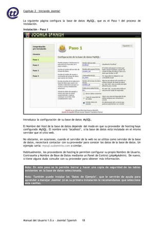 Capítulo 2 – Iniciando Joomla!
Manual del Usuario 1.0.x – Joomla! Spanish 18
La siguiente página configura la base de datos MySQL, que es el Paso 1 del proceso de
instalación.
Introduzca la configuración de su base de datos MySQL.
El Nombre del Host de la base de datos depende del modo en que su proveedor de hosting haya
configurado MySQL. El nombre será ‘localhost’, si la base de datos está instalada en el mismo
servidor que el sitio web.
No obstante, en ocasiones, cuando el servidor de la web no se utiliza como servidor de la base
de datos, necesitará contactar con su proveedor para conocer los datos de la base de datos. Un
ejemplo sería: mysql.sudominio.com o similar.
Habitualmente, los proveedores de hosting le permiten configurar su propio Nombre de Usuario,
Contraseña y Nombre de Base de Datos mediante un Panel de Control (phpMyAdmin). De nuevo,
si tiene alguna duda consulte con su proveedor para obtener más información.
Nota: En este paso se le permite borrar y hacer una copia de seguridad de las tablas
existentes en la base de datos seleccionada.
Nota: También puede instalar los ‘Datos de Ejemplo’, que le servirán de ayuda para
aprender a manejar Joomla! (si es su primera instalación le recomendamos que seleccione
esta casilla).
Instalación – Paso 1
 