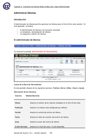 Capítulo 8 – Funciones de Gestión desde el Back-end: Súper-Administrador
Manual del Usuario 1.0.x – Joomla! Spanish 194
Administrar Idiomas
Introducción
El Administrador de Idiomas permite gestionar los Idiomas para el Sitio (Front-end) Joomla!. En
este apartado, se tratará:
• El Administrador de Idiomas y las funciones asociadas
• La instalación, desinstalación de idiomas
• La asignación y edición de idiomas
El Administrador de Idiomas
Acceso: Seleccione Sitio -> Administrador de Idiomas -> Idiomas del Sitio
En esta pantalla dispone de las siguientes opciones: Publicar, Borrar, Editar, Nuevo y Ayuda.
Descripción de las Columnas
Columna Detalles/Opciones
Idioma Muestra el nombre de los idiomas instalados en el Sitio (Front-end).
Publicado Muestra si el idioma está configurado por defecto.
Versión Muestra la versión del archivo de idioma.
Fecha Muestra la fecha de creación del archivo de idioma.
Autor Muestra el autor del archivo de idioma.
E-mail del Autor Muestra el e-mail del autor, si está disponible.
Se mostrará la pantalla Administrador de Idiomas [Sitio] .
Iconos de la Barra de Herramientas
 
