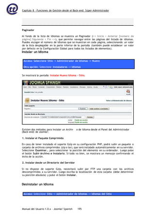 Capítulo 8 – Funciones de Gestión desde el Back-end: Súper-Administrador
Manual del Usuario 1.0.x – Joomla! Spanish 195
Paginador
Al fondo de la lista de Idiomas se muestra un Paginador (<< Inicio < Anterior [número de
página] Siguiente > Fin >>), que permite navegar entre las páginas del listado de idiomas.
Puedes escoger el número de idiomas que se muestran en cada página, seleccionando un valor
de la lista desplegable en la parte inferior de la pantalla (también puede establecer un valor
por defecto en la Configuración Global para todos los listados de elementos).
Instalar un Idioma
Acceso: Seleccione Sitio -> Administrador de Idiomas -> Nuevo
Otra opción: Seleccione Instaladores -> Idiomas
Se mostrará la pantalla Instalar Nuevo Idioma - Sitio.
(Back-end) de Joomla!:
1. Instalar el Paquete Comprimido
En caso de tener instalado el soporte Gzip en su configuración PHP, podrá subir un paquete o
carpeta de archivos comprimidos (zip o tar), que será instalado automáticamente en su servidor.
Seleccione Examinar… para seleccionar la posición del elemento en su ordenador. Luego pulse
el botón Subir Archivo e Instalarlo. Si todo va bien, se mostrara un mensaje confirmando el
éxito de la acción.
2. Instalar desde un Directorio del Servidor
Si no dispone de soporte Gzip, necesitará subir por FTP una carpeta con los archivos
descomprimidos a su servidor. Luego escriba la localización de esta carpeta (debe determinar
su posición absoluta) y pulse el botón Instalar.
Desinstalar un Idioma
Acceso: Seleccione Sitio -> Administrador de Idiomas -> Idiomas del Sitio
Existen dos métodos para Instalar un Archiv o de Idioma desde el Panel del Administrador
 