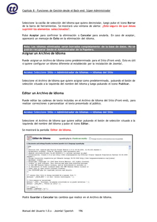 Capítulo 8 – Funciones de Gestión desde el Back-end: Súper-Administrador
Manual del Usuario 1.0.x – Joomla! Spanish 196
Seleccione la casilla de selección del Idioma que quiera desinstalar, luego pulse el icono Borrar
de la barra de herramientas. Se mostrará una ventana de alerta: ¿Está seguro de que desea
suprimir los elementos seleccionados?.
Pulse Aceptar para confirmar la eliminación o Cancelar para anularla. En caso de aceptar,
aparecerá un mensaje de Éxito en la eliminación del idioma.
Nota: Los idiomas eliminados serán borrados completamente de la base de datos. No se
podrán recuperar desde el Administrador de la Papelera.
Asignar un Archivo de Idioma
Puede asignar un Archivo de Idioma como predeterminado para el Sitio (Front-end). Esto es útil
si quiere configurar un idioma diferente al establecido por la instalación de Joomla!.
Acceso: Seleccione Sitio -> Administrador de Idiomas -> Idiomas del Sitio
Seleccione el Archivo de Idioma que quiere asignar como predeterminado, pulsando el botón de
selección situado a la izquierda del nombre del Idioma y luego pulsando el icono Publicar.
Editar un Archivo de Idioma
Puede editar las cadenas de texto incluidas en el Archivo de Idioma del Sitio (Front-end), para
realizar correcciones o personalizar el texto presentado al público.
Acceso: Seleccione Sitio -> Administrador de Idiomas -> Idiomas del Sitio
Seleccione el Archivo de Idioma que quiere editar pulsando el botón de selección situado a la
izquierda del nombre del Idioma y pulse el icono Editar.
Se mostrará la pantalla Editor de Idioma.
Podrá Guardar o Cancelar los cambios que realice en el Archivo de Idioma.
 