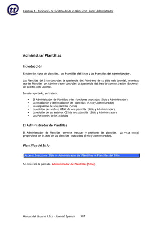 Capítulo 8 – Funciones de Gestión desde el Back-end: Súper-Administrador
Manual del Usuario 1.0.x – Joomla! Spanish 197
Administrar Plantillas
Introducción
Existen dos tipos de plantillas, las Plantillas del Sitio y las Plantillas del Administrador.
Las Plantillas del Sitio controlan la apariencia del Front-end de su sitio web Joomla!, mientras
que las Plantillas del Administrador controlan la apariencia del área de Administración (Backend)
de su sitio web Joomla!.
En este apartado, se tratará:
• El Administrador de Plantillas y las funciones asociadas (Sitio y Administrador)
• La instalación y desinstalación de plantillas (Sitio y Administrador)
• La asignación de una plantilla (Sitio)
• La edición del archivo HTML de una plantilla (Sitio y Administrador)
• La edición de los archivos CSS de una plantilla (Sitio y Administrador)
• Las Posiciones de los Módulos
El Administrador de Plantillas
El Administrador de Plantillas permite instalar y gestionar las plantillas. La vista inicial
proporciona un listado de las plantillas instaladas (Sitio y Administrador).
Plantillas del Sitio
Acceso: Seleccione Sitio -> Administrador de Plantillas -> Plantillas del Sitio
Se mostrará la pantalla Administrador de Plantillas [Sitio].
 