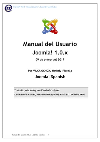 Microsoft Word - Manual Usuario 1.0 Joomla! Spanish.doc
Manual del Usuario 1.0.x – Joomla! Spanish 1
Manual del Usuario
Joomla! 1.0.x
09 de enero del 2017
Por VILCA OCHOA, Nathaly Fiorella
Joomla! Spanish
Traducido, adaptado y modificado del original:
‘Joomla! User Manual’, por Steve White y Andy Wallace (21 Octubre 2006)
 