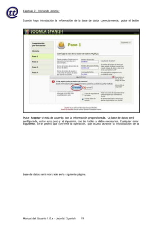 Capítulo 2 – Iniciando Joomla!
Manual del Usuario 1.0.x – Joomla! Spanish 19
Cuando haya introducido la información de la base de datos correctamente, pulse el botón
Siguiente. Se le pedirá que confirme la operación. que ocurra durante la inicialización de la
base de datos será mostrado en la siguiente página.
Pulse Aceptar si está de acuerdo con la información proporcionada. La base de datos será
configurada, entre este paso y el siguiente, con las tablas y datos necesarios. Cualquier error
 