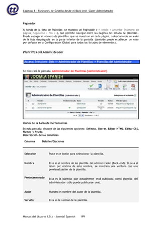 Capítulo 8 – Funciones de Gestión desde el Back-end: Súper-Administrador
Manual del Usuario 1.0.x – Joomla! Spanish 199
Paginador
Al fondo de la lista de Plantillas se muestra un Paginador (<< Inicio < Anterior [número de
página] Siguiente > Fin >>), que permite navegar entre las páginas del listado de plantillas.
Puede escoger el número de plantillas que se muestran en cada página, seleccionando un valor
de la lista desplegable en la parte inferior de la pantalla (también puede establecer un valor
por defecto en la Configuración Global para todos los listados de elementos).
Plantillas del Administrador
Acceso: Seleccione Sitio -> Administrador de Plantillas -> Plantillas del Administrador
En esta pantalla dispone de las siguientes opciones: Defecto, Borrar, Editar HTML, Editar CSS,
Nuevo y Ayuda.
Descripción de las Columnas
Columna Detalles/Opciones
Selección Pulse este botón para seleccionar la plantilla.
Nombre Este es el nombre de las plantilla del administrador (Back-end). Si pasa el
ratón por encima de este nombre, se mostrará una ventana con una
previsualización de la plantilla.
Predeterminado Esta es la plantilla que actualmente está publicada como plantilla del
administrador (sólo puede publicarse una).
Autor Muestra el nombre del autor de la plantilla.
Versión Esta es la versión de la plantilla.
Se mostrará la pantalla Administrador de Plantillas [Administrador].
Iconos de la Barra de Herramientas
 