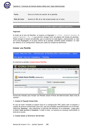 Capítulo 8 – Funciones de Gestión desde el Back-end: Súper-Administrador
Manual del Usuario 1.0.x – Joomla! Spanish 200
Fecha Esta es la fecha de creación de la plantilla.
Web del Autor Muestra la URL de la web proporcionada por el autor.
Nota: Las plantillas del Administrador no se pueden asignar a páginas específicas.
Paginador
Al fondo de la lista de Plantillas se muestra un Paginador (<< Inicio < Anterior [número de
página] Siguiente > Fin >>), que permite navegar entre las páginas del listado de plantillas.
Puede escoger el número de plantillas que se muestran en cada página, seleccionando un valor
de la lista desplegable en la parte inferior de la pantalla (también puede establecer un valor
por defecto en la Configuración Global para todos los listados de elementos).
Instalar una Plantilla
Acceso: Seleccione Sitio -> Administrador de Plantillas [Sitio o Administrador] -> Nuevo
Otra opción: Seleccione Instaladores -> Plantillas
Se mostrará la pantalla Instalar Nueva Plantilla.
Existen dos métodos para Instalar una Plantilla desde el Panel del Administrador (Back-end) de
Joomla!:
1. Instalar el Paquete Comprimido
En caso de tener instalado el soporte Gzip en su configuración PHP, podrá subir un paquete o
carpeta de archivos comprimidos (zip o tar), que será instalado automáticamente en su servidor.
Seleccione Examinar… para seleccionar la posición del elemento en su ordenador. Luego pulse
el botón Subir Archivo e Instalarlo. Si todo va bien, se mostrara un mensaje confirmando el
éxito de la acción.
2. Instalar desde un Directorio del Servidor
 
