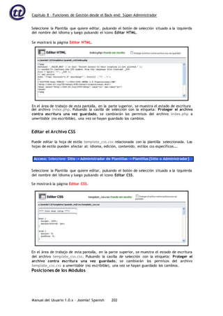 Capítulo 8 – Funciones de Gestión desde el Back-end: Súper-Administrador
Manual del Usuario 1.0.x – Joomla! Spanish 202
Seleccione la Plantilla que quiere editar, pulsando el botón de selección situado a la izquierda
del nombre del Idioma y luego pulsando el icono Editar HTML.
del archivo index.php. Pulsando la casilla de selección con la etiqueta: Proteger el archivo
contra escritura una vez guardado, se cambiarán los permisos del archivo index.php a
unwritable (no escribible), una vez se hayan guardado los cambios.
Editar el Archivo CSS
Puede editar la hoja de estilo template_css.css relacionada con la plantilla seleccionada. Las
hojas de estilo pueden afectar al: idioma, edición, contenido, estilos css específicos….
Acceso: Seleccione Sitio -> Administrador de Plantillas -> Plantillas [Sitio o Administrador]
Seleccione la Plantilla que quiere editar, pulsando el botón de selección situado a la izquierda
del nombre del Idioma y luego pulsando el icono Editar CSS.
Se mostrará la página Editor CSS.
En el área de trabajo de esta pantalla, en la parte superior, se muestra el estado de escritura
del archivo template_css.css. Pulsando la casilla de selección con la etiqueta: Proteger el
archivo contra escritura una vez guardado, se cambiarán los permisos del archivo
template_css.css a unwritable (no escribible), una vez se hayan guardado los cambios.
Posiciones de los Módulos
Se mostrará la página Editor HTML.
En el área de trabajo de esta pantalla, en la parte superior, se muestra el estado de escritura
 