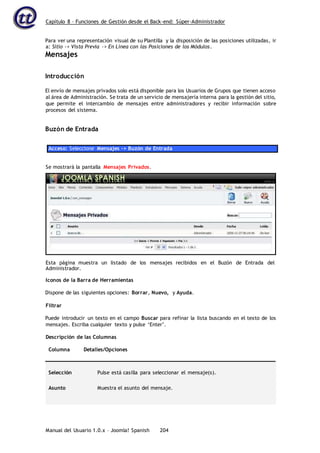 Capítulo 8 – Funciones de Gestión desde el Back-end: Súper-Administrador
Manual del Usuario 1.0.x – Joomla! Spanish 204
Para ver una representación visual de su Plantilla y la disposición de las posiciones utilizadas, ir
a: Sitio -> Vista Previa -> En Línea con las Posiciones de los Módulos.
Mensajes
Introducción
El envío de mensajes privados solo está disponible para los Usuarios de Grupos que tienen acceso
al área de Administración. Se trata de un servicio de mensajería interna para la gestión del sitio,
que permite el intercambio de mensajes entre administradores y recibir información sobre
procesos del sistema.
Buzón de Entrada
Acceso: Seleccione Mensajes -> Buzón de Entrada
Iconos de la Barra de Herramientas
Dispone de las siguientes opciones: Borrar, Nuevo, y Ayuda.
Filtrar
Puede introducir un texto en el campo Buscar para refinar la lista buscando en el texto de los
mensajes. Escriba cualquier texto y pulse ‘Enter’.
Descripción de las Columnas
Columna Detalles/Opciones
Selección Pulse está casilla para seleccionar el mensaje(s).
Asunto Muestra el asunto del mensaje.
Se mostrará la pantalla Mensajes Privados.
Esta página muestra un listado de los mensajes recibidos en el Buzón de Entrada del
Administrador.
 