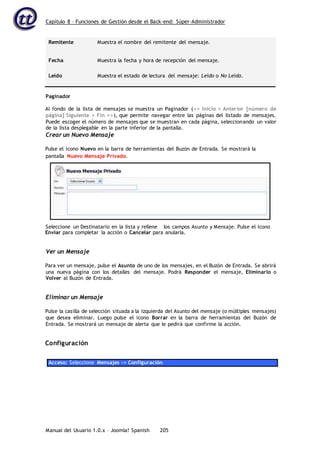 Capítulo 8 – Funciones de Gestión desde el Back-end: Súper-Administrador
Manual del Usuario 1.0.x – Joomla! Spanish 205
Remitente Muestra el nombre del remitente del mensaje.
Fecha Muestra la fecha y hora de recepción del mensaje.
Leído Muestra el estado de lectura del mensaje: Leído o No Leído.
Paginador
Al fondo de la lista de mensajes se muestra un Paginador (<< Inicio < Anterior [número de
página] Siguiente > Fin >>), que permite navegar entre las páginas del listado de mensajes.
Puede escoger el número de mensajes que se muestran en cada página, seleccionando un valor
de la lista desplegable en la parte inferior de la pantalla.
Crear un Nuevo Mensaje
Pulse el icono Nuevo en la barra de herramientas del Buzón de Entrada. Se mostrará la
Enviar para completar la acción o Cancelar para anularla.
Ver un Mensaje
Para ver un mensaje, pulse el Asunto de uno de los mensajes, en el Buzón de Entrada. Se abrirá
una nueva página con los detalles del mensaje. Podrá Responder el mensaje, Eliminarlo o
Volver al Buzón de Entrada.
Eliminar un Mensaje
Pulse la casilla de selección situada a la izquierda del Asunto del mensaje (o múltiples mensajes)
que desea eliminar. Luego pulse el icono Borrar en la barra de herramientas del Buzón de
Entrada. Se mostrará un mensaje de alerta que le pedirá que confirme la acción.
Configuración
Acceso: Seleccione Mensajes -> Configuración
pantalla Nuevo Mensaje Privado.
Seleccione un Destinatario en la lista y rellene los campos Asunto y Mensaje. Pulse el icono
 