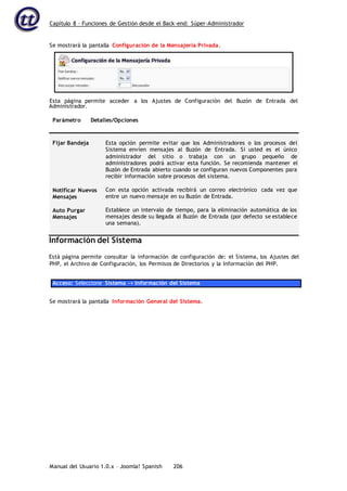 Capítulo 8 – Funciones de Gestión desde el Back-end: Súper-Administrador
Manual del Usuario 1.0.x – Joomla! Spanish 206
Administrador.
Parámetro Detalles/Opciones
Fijar Bandeja
Notificar Nuevos
Mensajes
Auto Purgar
Mensajes
Esta opción permite evitar que los Administradores o los procesos del
Sistema envíen mensajes al Buzón de Entrada. Si usted es el único
administrador del sitio o trabaja con un grupo pequeño de
administradores podrá activar esta función. Se recomienda mantener el
Buzón de Entrada abierto cuando se configuran nuevos Componentes para
recibir información sobre procesos del sistema.
Con esta opción activada recibirá un correo electrónico cada vez que
entre un nuevo mensaje en su Buzón de Entrada.
Establece un intervalo de tiempo, para la eliminación automática de los
mensajes desde su llegada al Buzón de Entrada (por defecto se establece
una semana).
Información del Sistema
Está página permite consultar la información de configuración de: el Sistema, los Ajustes del
PHP, el Archivo de Configuración, los Permisos de Directorios y la Información del PHP.
Acceso: Seleccione Sistema -> Información del Sistema
Se mostrará la pantalla Información General del Sistema.
Se mostrará la pantalla Configuración de la Mensajería Privada.
Esta página permite acceder a los Ajustes de Configuración del Buzón de Entrada del
 