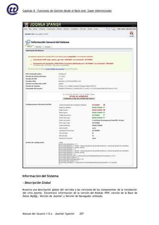 Capítulo 8 – Funciones de Gestión desde el Back-end: Súper-Administrador
Manual del Usuario 1.0.x – Joomla! Spanish 207
Información del Sistema
- Descripción Global
Muestra una descripción global del servidor y las versiones de los componentes de la instalación
del sitio Joomla. Encontrará información de la versión del Módulo PHP, versión de la Base de
Datos MySQL, Versión de Joomla! y Versión de Navegador utilizado.
 