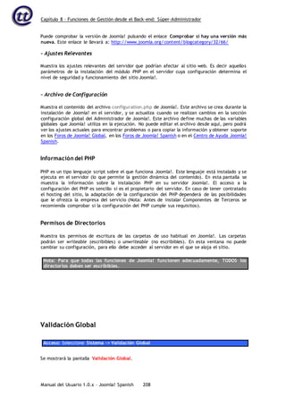 Capítulo 8 – Funciones de Gestión desde el Back-end: Súper-Administrador
Manual del Usuario 1.0.x – Joomla! Spanish 208
Puede comprobar la versión de Joomla! pulsando el enlace Comprobar si hay una versión más
nueva. Este enlace le llevará a: http://www.joomla.org/content/blogcategory/32/66/
- Ajustes Relevantes
Muestra los ajustes relevantes del servidor que podrían afectar al sitio web. Es decir aquellos
parámetros de la instalación del módulo PHP en el servidor cuya configuración determina el
nivel de seguridad y funcionamiento del sitio Joomla!.
- Archivo de Configuración
Muestra el contenido del archivo configuration.php de Joomla!. Este archivo se crea durante la
instalación de Joomla! en el servidor, y se actualiza cuando se realizan cambios en la sección
configuración global del Administrador de Joomla!. Este archivo define muchas de las variables
globales que Joomla! utiliza en la ejecución. No puede editar el archivo desde aquí, pero podrá
ver los ajustes actuales para encontrar problemas o para copiar la información y obtener soporte
en los Foros de Joomla! Global, en los Foros de Joomla! Spanish o en el Centro de Ayuda Joomla!
Spanish.
Información del PHP
PHP es un tipo lenguaje script sobre el que funciona Joomla!. Este lenguaje está instalado y se
ejecuta en el servidor (lo que permite la gestión dinámica del contenido). En esta pantalla se
muestra la información sobre la instalación PHP en su servidor Joomla!. El acceso a la
configuración del PHP es sencillo si es el propietario del servidor. En caso de tener contratado
el hosting del sitio, la adaptación de la configuración del PHP dependerá de las posibilidades
que le ofrezca la empresa del servicio (Nota: Antes de instalar Componentes de Terceros se
recomienda comprobar si la configuración del PHP cumple sus requisitos).
Permisos de Directorios
Muestra los permisos de escritura de las carpetas de uso habitual en Joomla!. Las carpetas
podrán ser writeable (escribibles) o unwriteable (no escribibles). En esta ventana no puede
cambiar su configuración, para ello debe acceder al servidor en el que se aloja el sitio.
Nota: Para que todas las funciones de Joomla! funcionen adecuadamente, TODOS los
directorios deben ser escribibles.
Validación Global
Acceso: Seleccione Sistema -> Validación Global
Se mostrará la pantalla Validación Global.
 