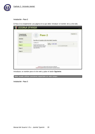Capítulo 2 – Iniciando Joomla!
Manual del Usuario 1.0.x – Joomla! Spanish 20
Instalación – Paso 2
Nota: puede utilizar caracteres especiales en este campo.
Instalación – Paso 3
El Paso 2 es simplemente una página en la que debe introducir el nombre de su sitio web.
Introduzca un nombre para el sitio web y pulse el botón Siguiente.
 