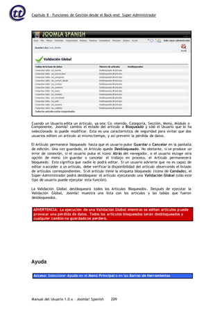 Capítulo 8 – Funciones de Gestión desde el Back-end: Súper-Administrador
Manual del Usuario 1.0.x – Joomla! Spanish 209
Componente, Joomla! cambia el estado del artículo a Bloqueado y sólo el Usuario que lo ha
seleccionado lo puede modificar. Esta es una característica de seguridad para evitar que dos
usuarios editen un artículo al mismo tiempo, y así prevenir la pérdida de datos.
El Artículo permanece bloqueado hasta que el usuario pulse Guardar o Cancelar en la pantalla
de edición. Una vez guardado, el Artículo queda Desbloqueado. No obstante, si se produce un
error de conexión, si el usuario pulsa el icono Atrás del navegador, o el usuario escoge otra
opción de menú sin guardar o cancelar el trabajo en proceso, el Artículo permanecerá
bloqueado. Esto significa que nadie lo podrá editar. Si un usuario advierte que no es capaz de
editar o acceder a un artículo, debe verificar la disponibilidad del artículo observando el listado
de artículos correspondientes. Si el artículo tiene la etiqueta bloqueado (icono de Candado), el
Súper-Administrador podrá desbloquear el artículo ejecutando una Validación Global (sólo este
tipo de usuario puede ejecutar esta función).
La Validación Global desbloqueará todos los Artículos Bloqueados. Después de ejecutar la
Validación Global, Joomla! muestra una lista con los artículos y las tablas que fueron
desbloqueados.
ADVERTENCIA: La ejecución de una Validación Global mientras se editan artículos puede
provocar una pérdida de datos. Todos los artículos bloqueados serán desbloqueados y
cualquier cambio no guardado se perderá.
Ayuda
Acceso: Seleccione Ayuda en el Menú Principal o en las Barras de Herramientas
Cuando un Usuario edita un Artículo, ya sea: Co ntenido, Categoría, Sección, Menú, Módulo o
 