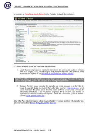 Capítulo 8 – Funciones de Gestión desde el Back-end: Súper-Administrador
Manual del Usuario 1.0.x – Joomla! Spanish 210
Se mostrará la Pantalla de Ayuda General (o las Pantallas de Ayuda Contextuales).
1. Local: Durante el proceso de instalación se incluyen los archivos de ayuda en formato
html en la carpeta help, situada bajo la raíz principal del sitio. Estos archivos están
disponibles en español en los Paquetes de Instalación de Joomla! Spanish.
Nota: Para utilizar la ayuda localmente debe dejar vacío el campo ‘Servidor de Ayuda’
situado en la pestaña Ajustes del Servidor de la ‘Configuración Global’.
2. Remota: También puede consultar las pantallas de ayuda alojadas en el Servidor de
Ayuda de Joomla! Global (en inglés). Para ello debe insertar: help.joomla.org, en el
campo Servidor de Ayuda antes descrito. Estos archivos se cargarán a través de
referencias contextuales a los documentos originales. En la versión 1.5 de Joomla! se
implementará el servicio remoto en español a través del Servidor de Ayuda de Joomla!
Spanish: ayuda.joomlaspanish.org.
Mas Info: Para más información sobre documentación y recursos técnicos relacionados con
Joomla! consulte el Centro de Ayuda Joomla! Spanish.
El Sistema de Ayuda puede ser consultado de dos formas:
 