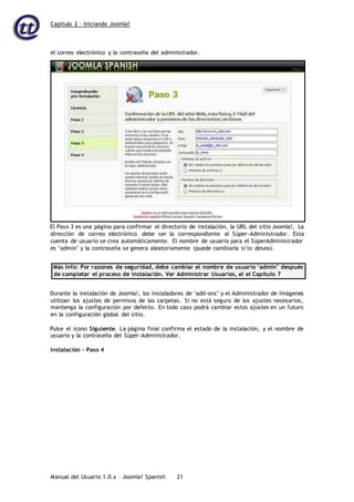 Capítulo 2 – Iniciando Joomla!
Manual del Usuario 1.0.x – Joomla! Spanish 21
El Paso 3 es una página para confirmar el directorio de instalación, la URL del sitio Joomla!, La
dirección de correo electrónico debe ser la correspondiente al Súper-Administrador. Esta
cuenta de usuario se crea automáticamente. El nombre de usuario para el SúperAdministrador
es ‘admin’ y la contraseña se genera aleatoriamente (puede cambiarla si lo desea).
Más Info: Por razones de seguridad, debe cambiar el nombre de usuario ‘admin’ después
de completar el proceso de instalación. Ver Administrar Usuarios, el el Capítulo 7
Durante la instalación de Joomla!, los instaladores de ‘add-ons’ y el Administrador de Imágenes
utilizan los ajustes de permisos de las carpetas. Si no está seguro de los ajustes necesarios,
mantenga la configuración por defecto. En todo caso podrá cambiar estos ajustes en un futuro
en la configuración global del sitio.
Pulse el icono Siguiente. La página final confirma el estado de la instalación, y el nombre de
usuario y la contraseña del Súper-Administrador.
Instalación – Paso 4
el correo electrónico y la contraseña del administrador.
 