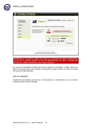 Capítulo 2 – Iniciando Joomla!
Manual del Usuario 1.0.x – Joomla! Spanish 22
ADVERTENCIA: No olvide el nombre de usuario y la contraseña del Súper-Administrador,
ya que no es posible acceder al área de administración sin ellos. Si pierde esta
información, deberá reiniciar de nuevo todo el proceso.
Por motivos de seguridad se pedirá que borre la carpeta de instalación, y luego refrescar la
página. Hasta que realice esto, Joomla! no funcionará (no podrá acceder ni al Sitio ni al panel
de control del Administrador)
¿Qué es lo Siguiente?
Se presentan dos botones que le llevan al Sitio Joomla! o al Administrador. Si es su primera
instalación pulse el botón Ver Sitio.
 