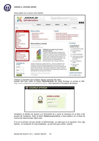Capítulo 2 – Iniciando Joomla!
Manual del Usuario 1.0.x – Joomla! Spanish 23
Cuando esté listo, pulse el enlace Administración del Menú Principal (o escriba la URL:
http://www.sudominio.com/administrator). Esto mostrará el Formulario de Acceso:
Introduzca el Nombre de Usuario y la Contraseña tal y como se mostraron en el Paso 4 del
proceso de instalación. Pulse el botón Validarse para Entrar y ahora debería ver el Panel de
Control del Administrador (Back-end).
Si no es la primera vez que accede al Administrador, ya sabrá qué es lo siguiente. Sino, siga
leyendo. La instalación ha sido completada, ya está listo para utilizar Joomla!.
Ahora podrá ver su nuevo sitio Joomla!
Tómese un momento para explorar algunas opciones del menú.
 