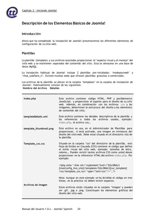 Capítulo 2 – Iniciando Joomla!
Manual del Usuario 1.0.x – Joomla! Spanish 24
Descripción de los Elementos Básicos de Joomla!
Introducción
Ahora que ha completado la instalación de Joomla! presentaremos los diferentes elementos de
configuración de su sitio web.
Plantillas
La plantilla (template) y sus archivos asociados proporcionan el ‘aspecto visual y el manejo’ del
sitio web y se mantienen separados del contenido del sitio. Esta se almacena en una base de
datos MySQL.
La instalación habitual de Joomla! incluye 2 plantillas pre-instaladas: ‘madeyourweb’ y
‘rhuk_solaflare_ii’. Existen muchas webs que ofrecen plantillas gratuitas o comerciales.
Los archivos de la plantilla se ubican en la carpeta ‘templates’ en la carpeta de instalación de
Joomla!. Habitualmente constan de los siguientes:
Nombre del Archivo Detalles
index.php
templateDetails.xml
template_thumbnail.png
Template_css.css
Archivos de Imagen
Este archivo contiene código HTML, PHP y posiblemente
JavaScript, y proporciona el soporte para el diseño de su sitio
web. Además, en combinación con los archivos .css y las
imágenes, determinan la estructura del diseño y los elementos
de contenido del sitio.
Este archivo contiene los detalles descriptivos de la plantilla y
las referencias a todos los archivos usados, ejemplo:
index.php, el archivo css…
Este archivo se usa, en el Administrador de Plantillas para
proporcionar, si está activado, una imagen en miniatura del
diseño del sitio web. Debe estar situado en el directorio raíz de
la plantilla.
Situado en la carpeta ‘css’ del directorio de la plantilla, esta
Hoja de Estilos en Cascada (CSS) contiene el código que define
el estilo visual del sitio web, ejemplo: tamaños de letra,
colores… Pueden existir tantos archivos CSS como usted desee
proporcionar en la referencia HTML del archivo index.php. Por
ejemplo:
<?php echo "<link rel="stylesheet"href="$GLOBALS
[mosConfig_live_site]/templates/$GLOBALS[cur_template]
/css/template_css.css" type="text/css"/>" ; ?>
Nota: Aunque en este ejemplo se ha dividido el código en tres
líneas, en la práctica no deben existir espacios.
Estos archivos están situados en la carpeta ‘images’ y pueden
ser .gif, .jpg o .png. Constituyen los elementos gráficos del
diseño del sitio web.
 