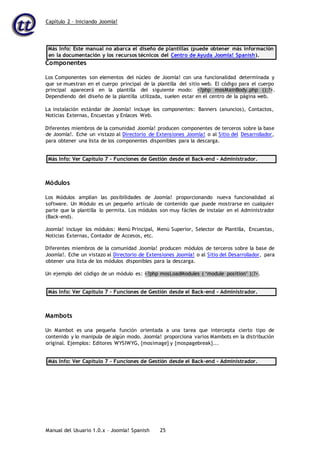Capítulo 2 – Iniciando Joomla!
Manual del Usuario 1.0.x – Joomla! Spanish 25
Más Info: Este manual no abarca el diseño de plantillas (puede obtener más información
en la documentación y los recursos técnicos del Centro de Ayuda Joomla! Spanish).
Componentes
Los Componentes son elementos del núcleo de Joomla! con una funcionalidad determinada y
que se muestran en el cuerpo principal de la plantilla del sitio web. El código para el cuerpo
principal aparecerá en la plantilla del siguiente modo: <?php mosMainBody.php ();?>.
Dependiendo del diseño de la plantilla utilizada, suelen estar en el centro de la página web.
La instalación estándar de Joomla! incluye los componentes: Banners (anuncios), Contactos,
Noticias Externas, Encuestas y Enlaces Web.
Diferentes miembros de la comunidad Joomla! producen componentes de terceros sobre la base
de Joomla!. Eche un vistazo al Directorio de Extensiones Joomla! o al Sitio del Desarrollador,
para obtener una lista de los componentes disponibles para la descarga.
Más Info: Ver Capítulo 7 – Funciones de Gestión desde el Back-end - Administrador.
Módulos
Los Módulos amplían las posibilidades de Joomla! proporcionando nueva funcionalidad al
software. Un Módulo es un pequeño artículo de contenido que puede mostrarse en cualquier
parte que la plantilla lo permita. Los módulos son muy fáciles de instalar en el Administrador
(Back-end).
Joomla! incluye los módulos: Menú Principal, Menú Superior, Selector de Plantilla, Encuestas,
Noticias Externas, Contador de Accesos, etc.
Diferentes miembros de la comunidad Joomla! producen módulos de terceros sobre la base de
Joomla!. Eche un vistazo al Directorio de Extensiones Joomla! o al Sitio del Desarrollador, para
obtener una lista de los módulos disponibles para la descarga.
Un ejemplo del código de un módulo es: <?php mosLoadModules ( ‘module position’ );?>.
Más Info: Ver Capítulo 7 – Funciones de Gestión desde el Back-end - Administrador.
Mambots
Un Mambot es una pequeña función orientada a una tarea que intercepta cierto tipo de
contenido y lo manipula de algún modo. Joomla! proporciona varios Mambots en la distribución
original. Ejemplos: Editores WYSIWYG, {mosimage} y {mospagebreak}...
Más Info: Ver Capítulo 7 – Funciones de Gestión desde el Back-end - Administrador.
 