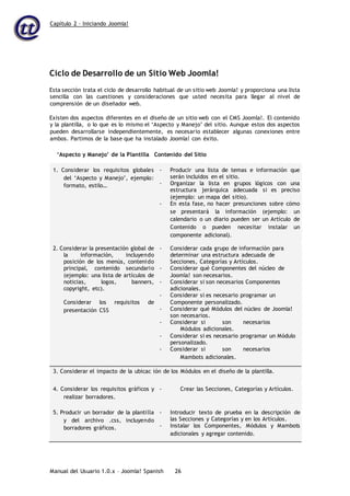 Capítulo 2 – Iniciando Joomla!
Manual del Usuario 1.0.x – Joomla! Spanish 26
Ciclo de Desarrollo de un Sitio Web Joomla!
Esta sección trata el ciclo de desarrollo habitual de un sitio web Joomla! y proporciona una lista
sencilla con las cuestiones y consideraciones que usted necesita para llegar al nivel de
comprensión de un diseñador web.
Existen dos aspectos diferentes en el diseño de un sitio web con el CMS Joomla!. El contenido
y la plantilla, o lo que es lo mismo el ‘Aspecto y Manejo’ del sitio. Aunque estos dos aspectos
pueden desarrollarse independientemente, es necesario establecer algunas conexiones entre
ambos. Partimos de la base que ha instalado Joomla! con éxito.
‘Aspecto y Manejo’ de la Plantilla Contenido del Sitio
1. Considerar los requisitos globales
del ‘Aspecto y Manejo’, ejemplo:
formato, estilo…
- Producir una lista de temas e información que
serán incluidos en el sitio.
- Organizar la lista en grupos lógicos con una
estructura jerárquica adecuada si es preciso
(ejemplo: un mapa del sitio).
- En esta fase, no hacer presunciones sobre cómo
se presentará la información (ejemplo: un
calendario o un diario pueden ser un Artículo de
Contenido o pueden necesitar instalar un
componente adicional).
2. Considerar la presentación global de
la información, incluyendo
posición de los menús, contenido
principal, contenido secundario
(ejemplo: una lista de artículos de
noticias, logos, banners,
copyright, etc).
Considerar los requisitos de
presentación CSS
- Considerar cada grupo de información para
determinar una estructura adecuada de
Secciones, Categorías y Artículos.
- Considerar qué Componentes del núcleo de
Joomla! son necesarios.
- Considerar si son necesarios Componentes
adicionales.
- Considerar si es necesario programar un
Componente personalizado.
- Considerar qué Módulos del núcleo de Joomla!
son necesarios.
- Considerar si son necesarios
Módulos adicionales.
- Considerar si es necesario programar un Módulo
personalizado.
- Considerar si son necesarios
Mambots adicionales.
3. Considerar el impacto de la ubicac ión de los Módulos en el diseño de la plantilla.
4. Considerar los requisitos gráficos y
realizar borradores.
- Crear las Secciones, Categorías y Artículos.
5. Producir un borrador de la plantilla
y del archivo .css, incluyendo
borradores gráficos.
- Introducir texto de prueba en la descripción de
las Secciones y Categorías y en los Artículos.
- Instalar los Componentes, Módulos y Mambots
adicionales y agregar contenido.
 