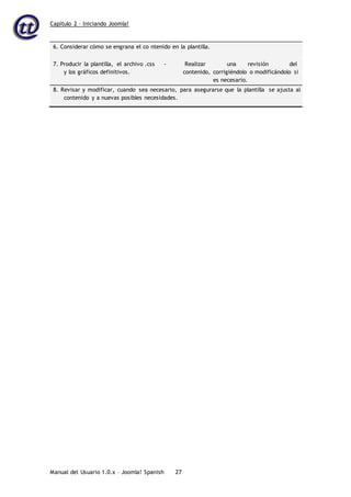 Capítulo 2 – Iniciando Joomla!
Manual del Usuario 1.0.x – Joomla! Spanish 27
6. Considerar cómo se engrana el co ntenido en la plantilla.
7. Producir la plantilla, el archivo .css
y los gráficos definitivos.
- Realizar una revisión del
contenido, corrigiéndolo o modificándolo si
es necesario.
8. Revisar y modificar, cuando sea necesario, para asegurarse que la plantilla se ajusta al
contenido y a nuevas posibles necesidades.
 