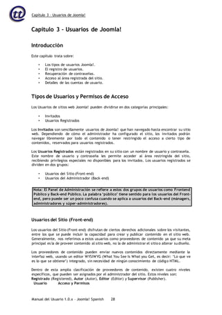 Capítulo 3 – Usuarios de Joomla!
Manual del Usuario 1.0.x – Joomla! Spanish 28
Capítulo 3 – Usuarios de Joomla!
Introducción
Este capítulo trata sobre:
• Los tipos de usuarios Joomla!.
• El registro de usuarios.
• Recuperación de contraseñas.
• Acceso al área registrada del sitio.
• Detalles de las cuentas de usuario.
Tipos de Usuarios y Permisos de Acceso
Los Usuarios de sitios web Joomla! pueden dividirse en dos categorías principales:
• Invitados
• Usuarios Registrados
Los Invitados son sencillamente usuarios de Joomla! que han navegado hasta encontrar su sitio
web. Dependiendo de cómo el administrador ha configurado el sitio, los invitados podrán
navegar libremente por todo el contenido o tener restringido el acceso a cierto tipo de
contenidos, reservados para usuarios registrados.
Los Usuarios Registrados están registrados en su sitio con un nombre de usuario y contraseña.
Este nombre de usuario y contraseña les permite acceder al área restringida del sitio,
recibiendo privilegios especiales no disponibles para los invitados. Los usuarios registrados se
dividen en dos grupos:
• Usuarios del Sitio (Front-end)
• Usuarios del Administrador (Back-end)
Nota: El Panel de Administración se refiere a estos dos grupos de usuarios como Frontend
Público y Back-end Público. La palabra ‘público’ tiene sentido para los usuarios del Front-
end, pero puede ser un poco confusa cuando se aplica a usuarios del Back-end (mánagers,
administradores y súper-administradores).
Usuarios del Sitio (Front-end)
Los usuarios del Sitio (Front-end) disfrutan de ciertos derechos adicionales sobre los visitantes,
entre los que se puede incluir la capacidad para crear y publicar contenido en el sitio web.
Generalmente, nos referimos a estos usuarios como proveedores de contenido ya que su meta
principal es la de proveer contenido al sitio web, no la de administrar el sitio o alterar sudiseño.
Los proveedores de contenido pueden enviar nuevos contenidos directamente mediante la
interfaz web, usando un editor WYSIWYG (What You See Is What you Get, es decir: ‘Lo que ve
es lo que se obtiene’) integrado, sin necesidad de ningún conocimiento de código HTML.
Dentro de esta amplia clasificación de proveedores de contenido, existen cuatro niveles
específicos, que pueden ser asignados por el administrador del sitio. Estos niveles son:
Registrado (Registered), Autor (Autor), Editor (Editor) y Supervisor (Publisher).
Usuario Acceso y Permisos
 