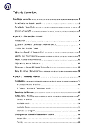 Tabla de Contenidos
Créditos y Licencia...................................................................... 8
Por el Traductor, Joomla! Spanish...........................................................8
Por el Autor, Steve White.....................................................................8
Licencia y Copyright............................................................................8
Capítulo 1 – Bienvenido a Joomla!...................................................9
Introducción.....................................................................................9
¿Qué es un Sistema de Gestión de Contenidos (CMS)? ....................................9
Joomla! para Usuarios Finales................................................................9
Llevando a Joomla! al Siguiente Nivel ......................................................9
Joomla! para Desarrolladores .............................................................. 10
Ahora, ¿Cual es el Inconveniente? ......................................................... 10
Objetivos del Manual de Usuario........................................................... 11
Cómo usar el Manual del Usuario de Joomla!............................................ 11
Estilo del Manual y Convenciones.......................................................... 12
Capítulo 2 – Iniciando Joomla!.......................................................13
Introducción .................................................................................. 13
1º Concepto: Usuarios de Joomla! ................................................................13
2º Concepto: Jerarquía de Contenido en Joomla!..............................................13
Requisitos del Sistema...................................................................... 13
Instalación de Joomla!...................................................................... 14
Descarga de Archivos................................................................................14
Instalación Local .....................................................................................14
Instalación Remota ..................................................................................14
Instalación vía Navegador ..........................................................................14
Descripción de los Elementos Básicos de Joomla!.................................... 22
Introducción ..........................................................................................22
Plantillas ..............................................................................................22
 